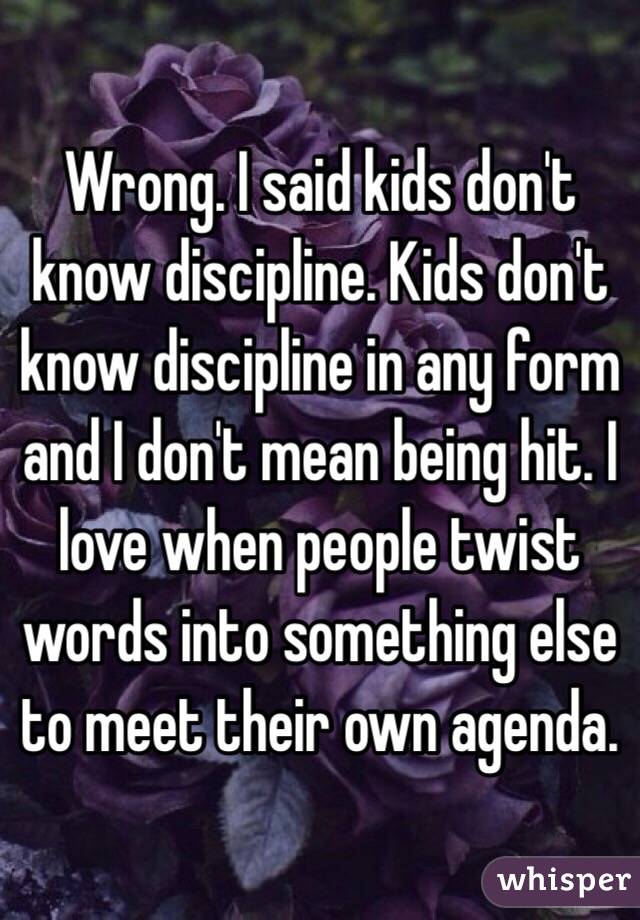 Wrong. I said kids don't know discipline. Kids don't know discipline in any form and I don't mean being hit. I love when people twist words into something else to meet their own agenda. 