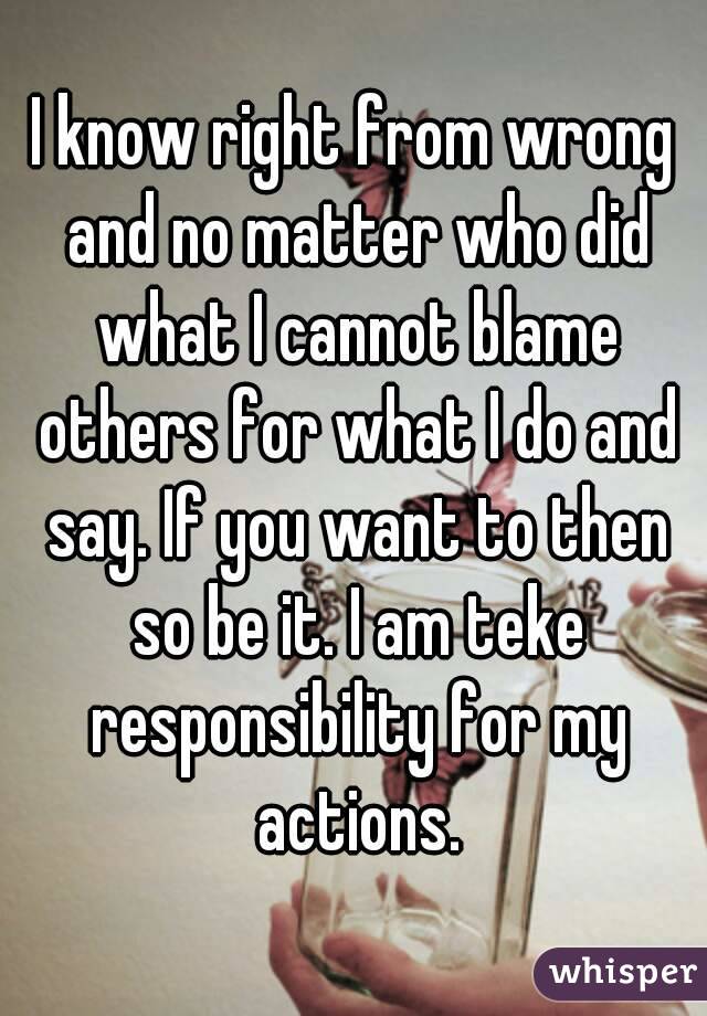 I know right from wrong and no matter who did what I cannot blame others for what I do and say. If you want to then so be it. I am teke responsibility for my actions.