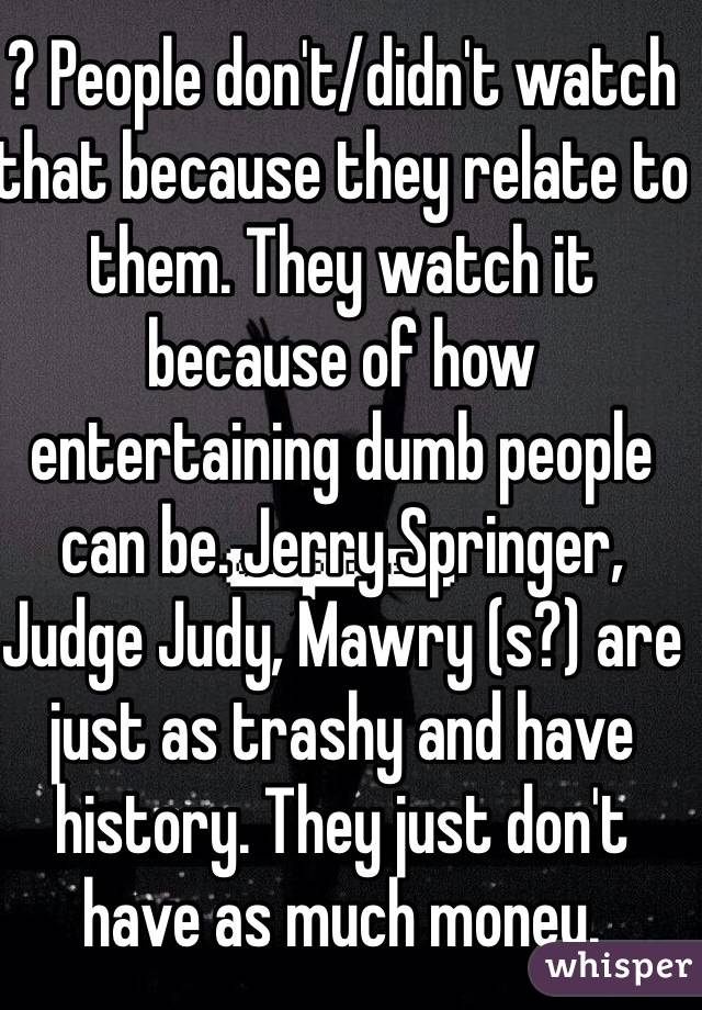 ? People don't/didn't watch that because they relate to them. They watch it because of how entertaining dumb people can be. Jerry Springer, Judge Judy, Mawry (s?) are just as trashy and have history. They just don't have as much money. 