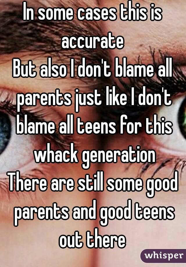 In some cases this is accurate 
But also I don't blame all parents just like I don't blame all teens for this whack generation
There are still some good parents and good teens out there 