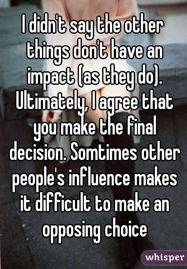 I didn't say the other things don't have an impact (as they do). Ultimately, I agree that you make the final decision. Somtimes other people's influence makes it difficult to make an opposing choice