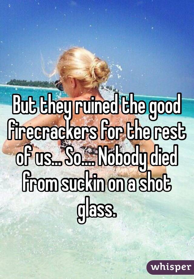 But they ruined the good firecrackers for the rest of us... So.... Nobody died from suckin on a shot glass.