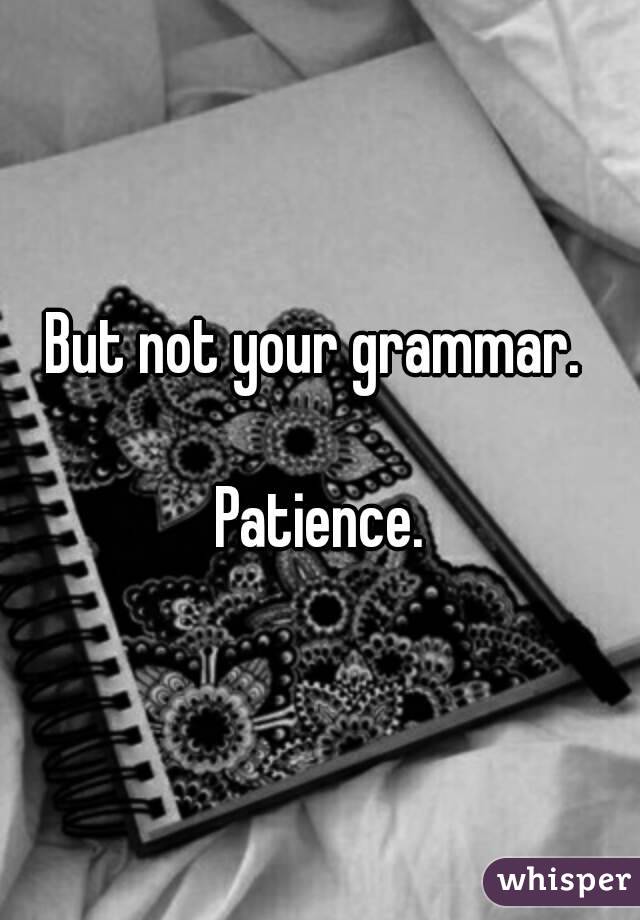 But not your grammar. 

Patience.
