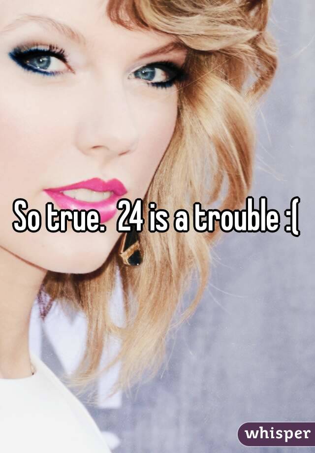 So true.  24 is a trouble :(