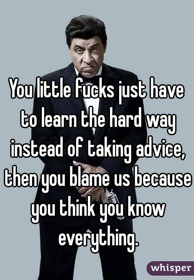 You little fucks just have to learn the hard way instead of taking advice, then you blame us because you think you know everything.