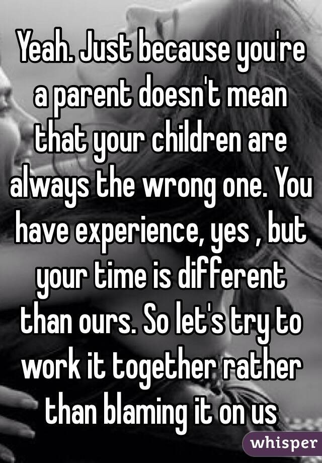 Yeah. Just because you're a parent doesn't mean that your children are always the wrong one. You have experience, yes , but your time is different than ours. So let's try to work it together rather than blaming it on us 