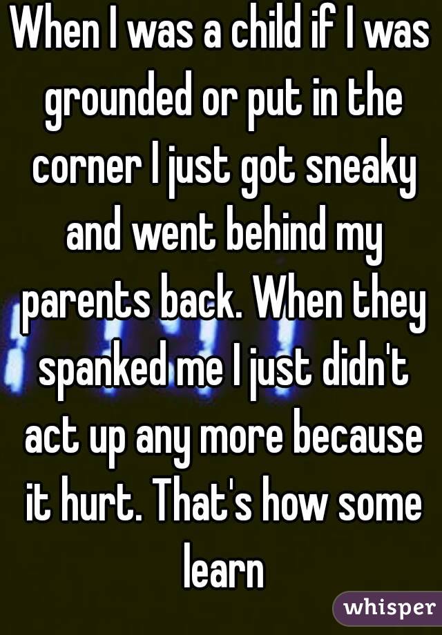 When I was a child if I was grounded or put in the corner I just got sneaky and went behind my parents back. When they spanked me I just didn't act up any more because it hurt. That's how some learn