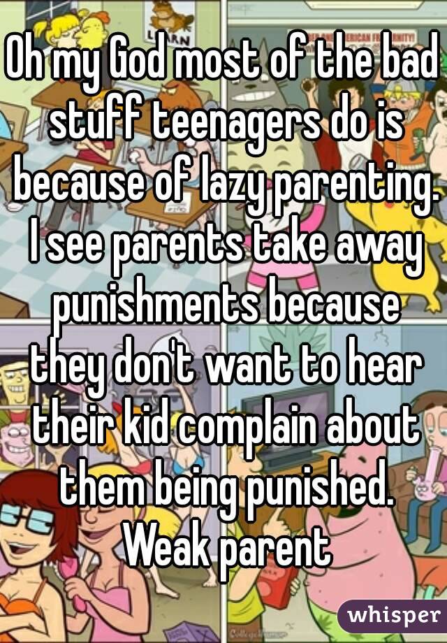 Oh my God most of the bad stuff teenagers do is because of lazy parenting. I see parents take away punishments because they don't want to hear their kid complain about them being punished. Weak parent