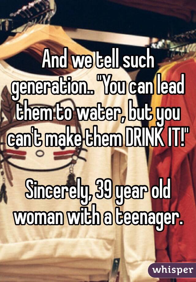 And we tell such generation.. "You can lead them to water, but you can't make them DRINK IT!"

Sincerely, 39 year old woman with a teenager. 