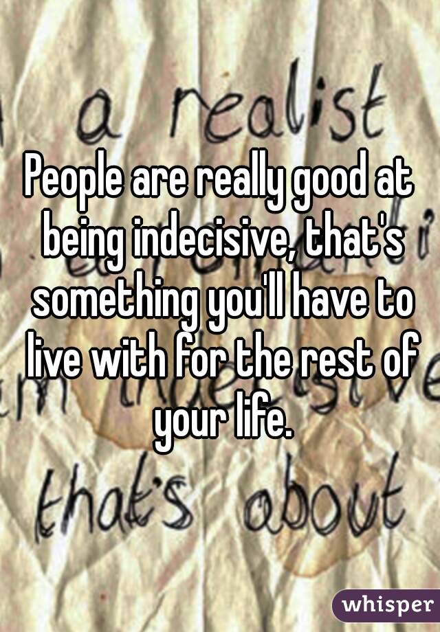 People are really good at being indecisive, that's something you'll have to live with for the rest of your life.