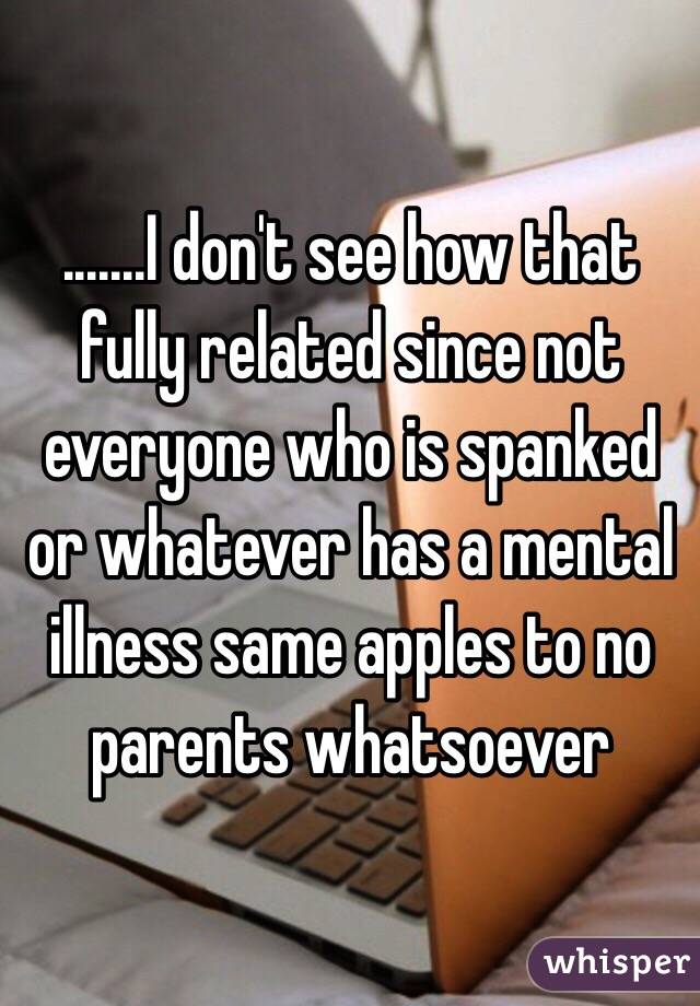 .......I don't see how that fully related since not everyone who is spanked or whatever has a mental illness same apples to no parents whatsoever 