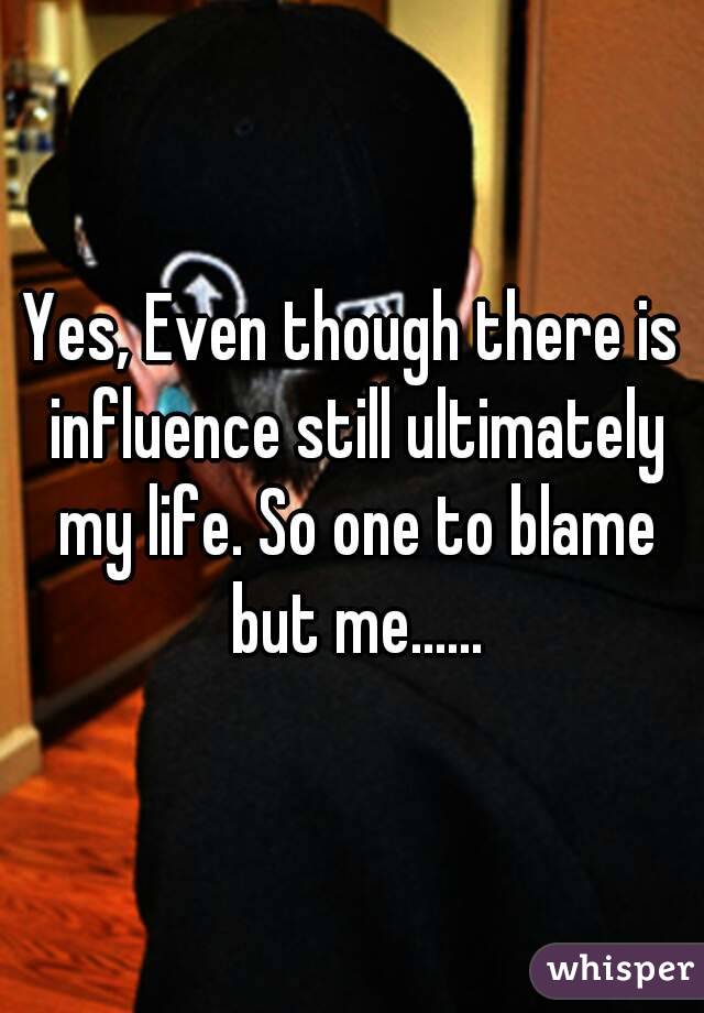 Yes, Even though there is influence still ultimately my life. So one to blame but me......