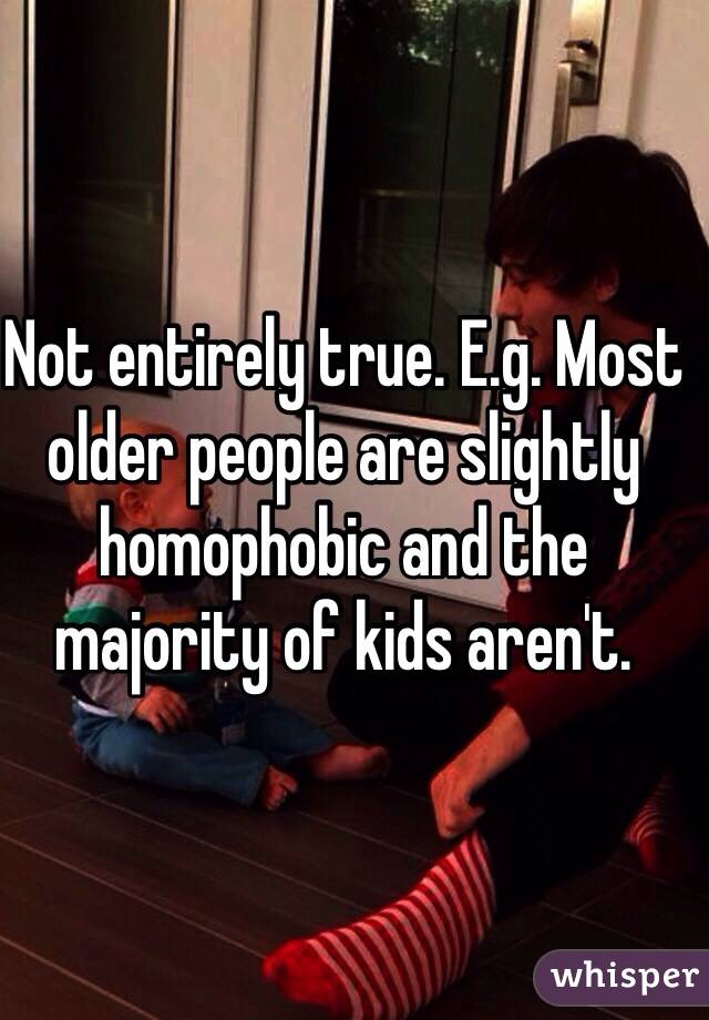 Not entirely true. E.g. Most older people are slightly homophobic and the majority of kids aren't.