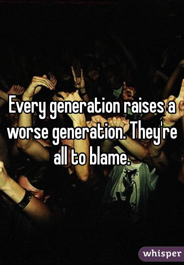 Every generation raises a worse generation. They're all to blame.