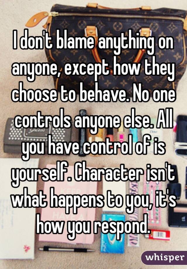 I don't blame anything on anyone, except how they choose to behave. No one controls anyone else. All you have control of is yourself. Character isn't what happens to you, it's how you respond. 