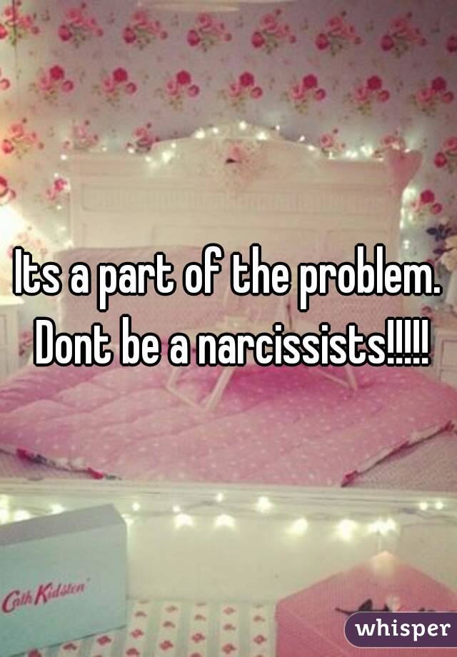 Its a part of the problem. Dont be a narcissists!!!!!