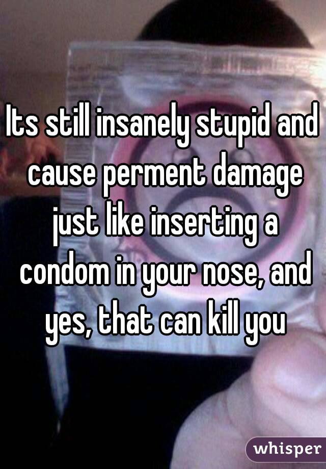 Its still insanely stupid and cause perment damage just like inserting a condom in your nose, and yes, that can kill you