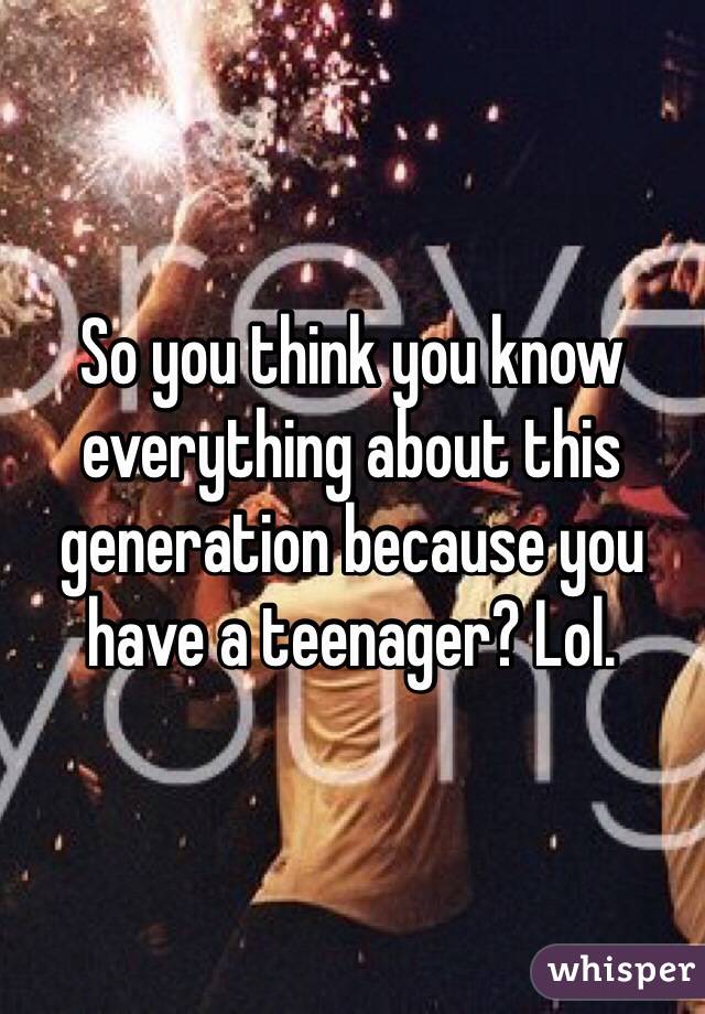 So you think you know everything about this generation because you have a teenager? Lol. 