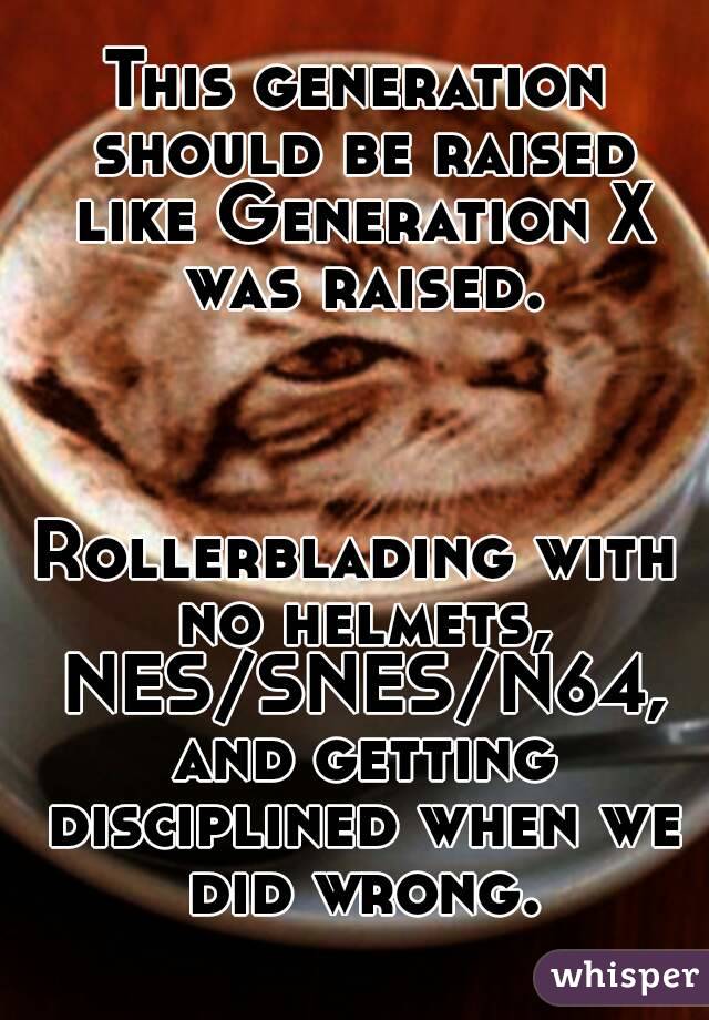 This generation should be raised like Generation X was raised.



Rollerblading with no helmets, NES/SNES/N64, and getting disciplined when we did wrong.