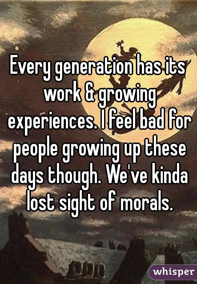 Every generation has its work & growing experiences. I feel bad for people growing up these days though. We've kinda lost sight of morals.