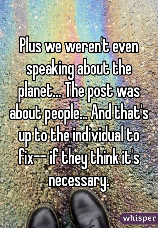 Plus we weren't even speaking about the planet... The post was about people... And that's up to the individual to fix-- if they think it's necessary. 