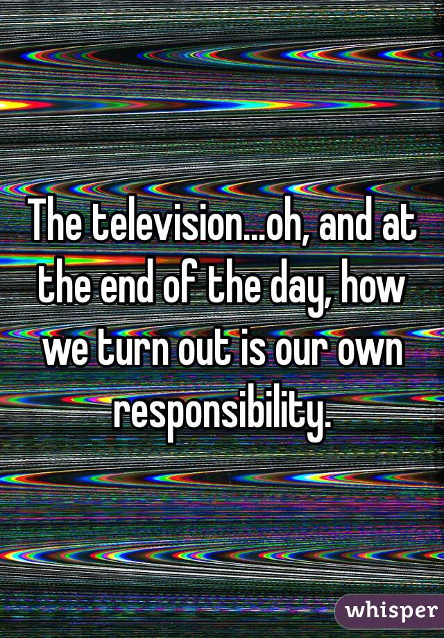 The television...oh, and at the end of the day, how we turn out is our own responsibility. 