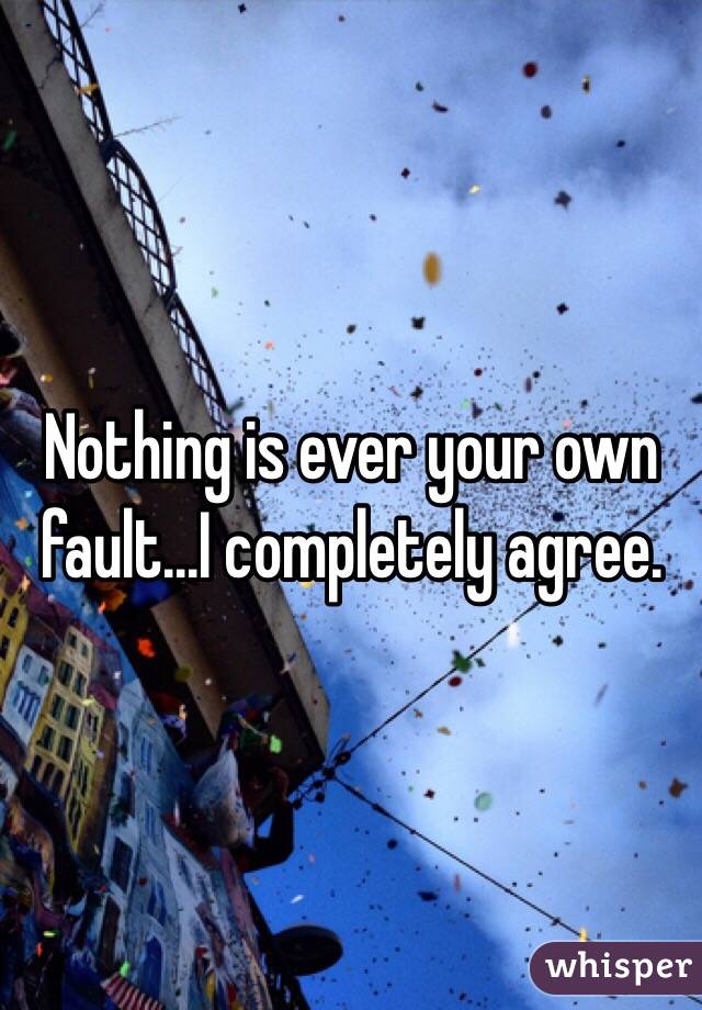 Nothing is ever your own fault...I completely agree.