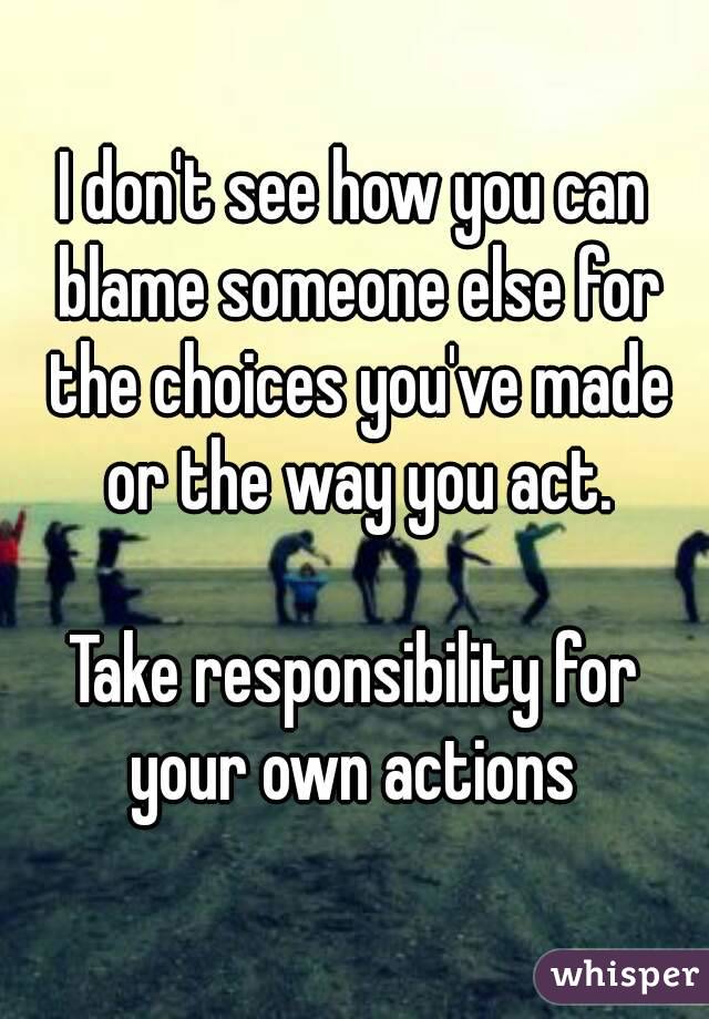 I don't see how you can blame someone else for the choices you've made or the way you act.

Take responsibility for your own actions 