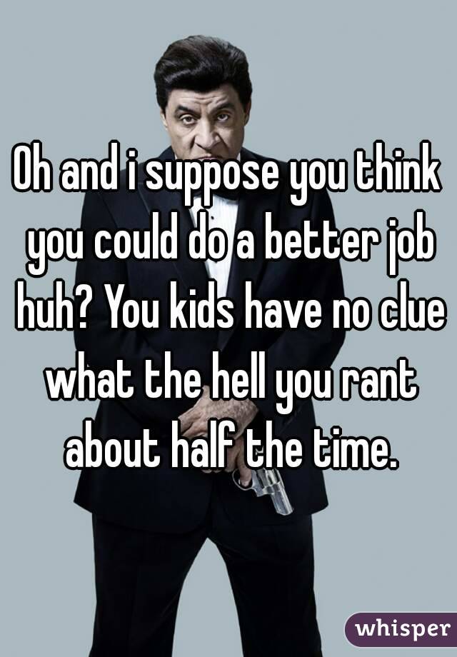 Oh and i suppose you think you could do a better job huh? You kids have no clue what the hell you rant about half the time.