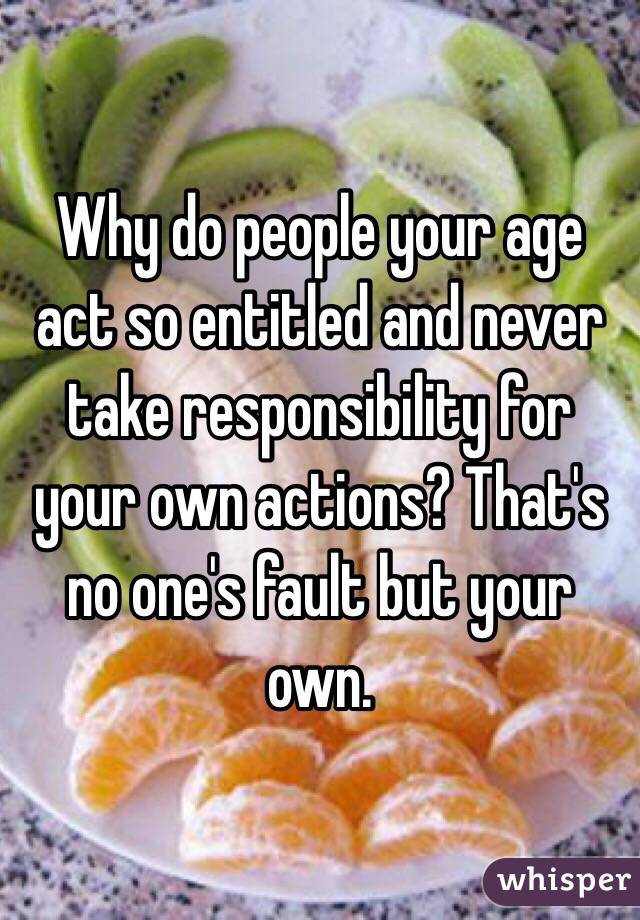 Why do people your age act so entitled and never take responsibility for your own actions? That's no one's fault but your own.