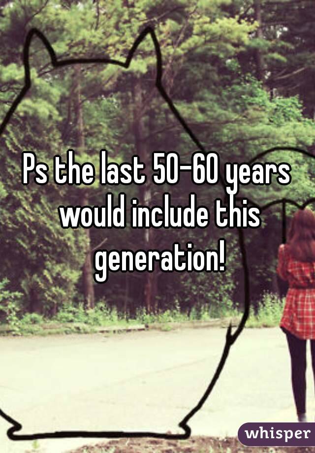 Ps the last 50-60 years would include this generation!