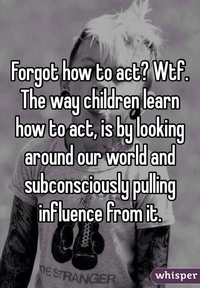 Forgot how to act? Wtf. The way children learn how to act, is by looking around our world and subconsciously pulling influence from it. 