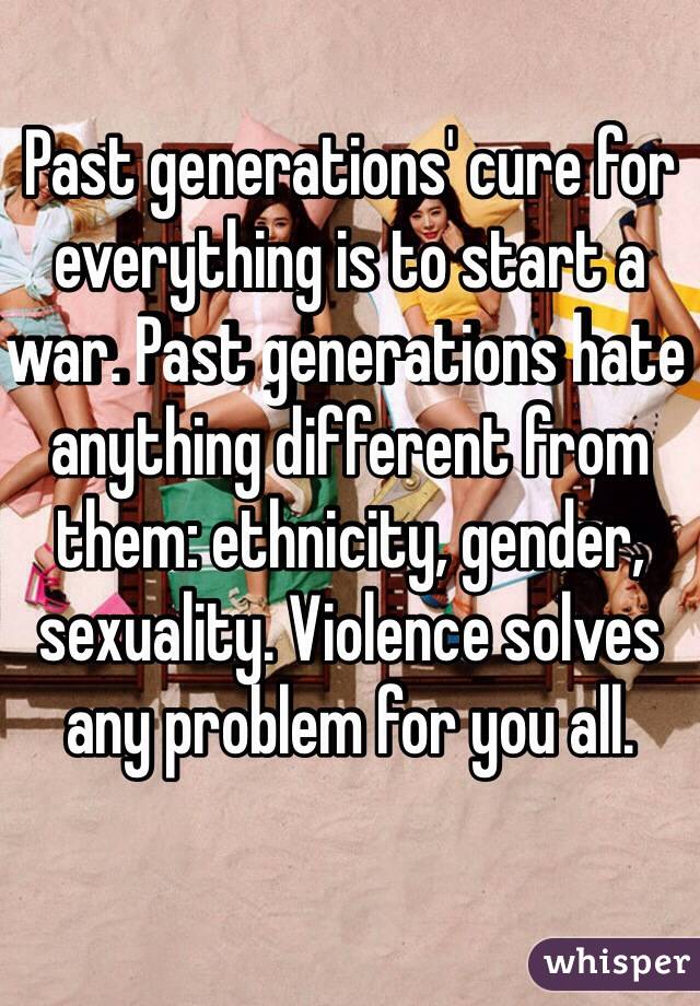 Past generations' cure for everything is to start a war. Past generations hate anything different from them: ethnicity, gender, sexuality. Violence solves any problem for you all. 