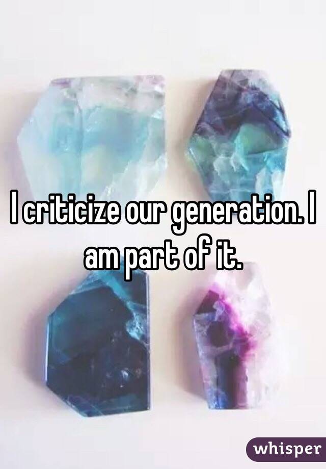 I criticize our generation. I am part of it. 