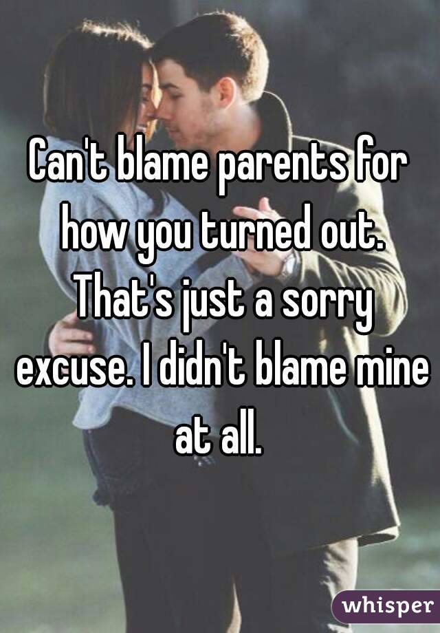 Can't blame parents for how you turned out. That's just a sorry excuse. I didn't blame mine at all. 