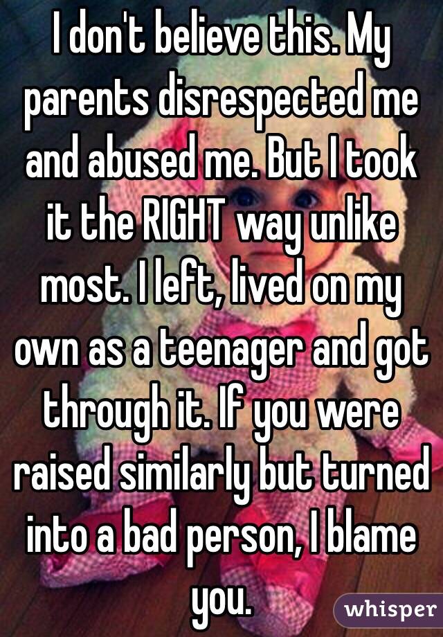 I don't believe this. My parents disrespected me and abused me. But I took it the RIGHT way unlike most. I left, lived on my own as a teenager and got through it. If you were raised similarly but turned into a bad person, I blame you. 