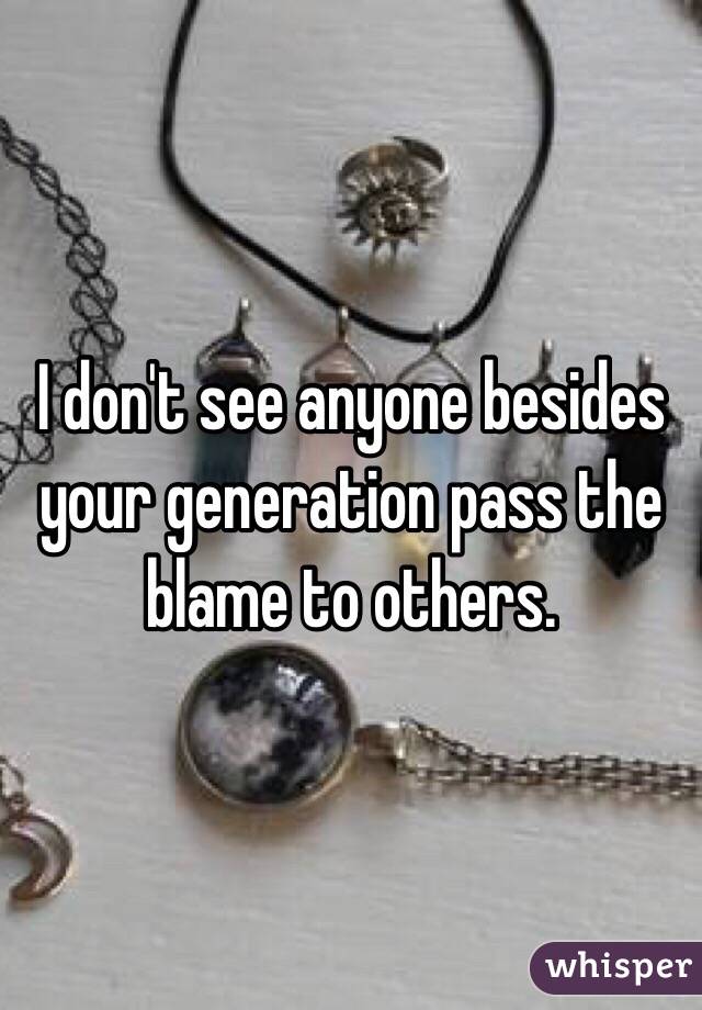 I don't see anyone besides your generation pass the blame to others. 