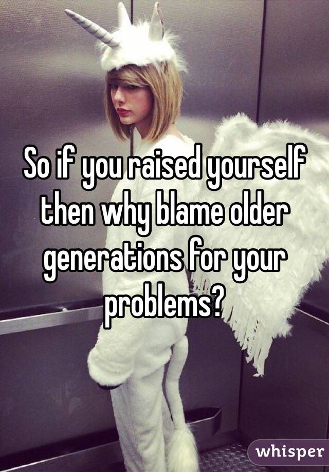 So if you raised yourself then why blame older generations for your problems? 