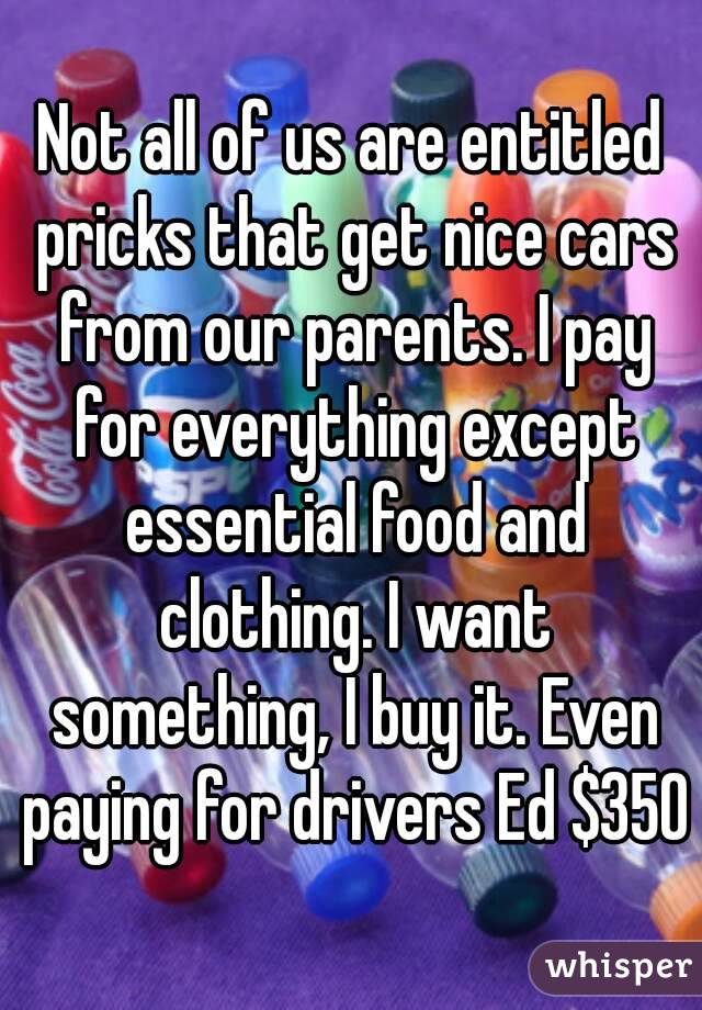 Not all of us are entitled pricks that get nice cars from our parents. I pay for everything except essential food and clothing. I want something, I buy it. Even paying for drivers Ed $350