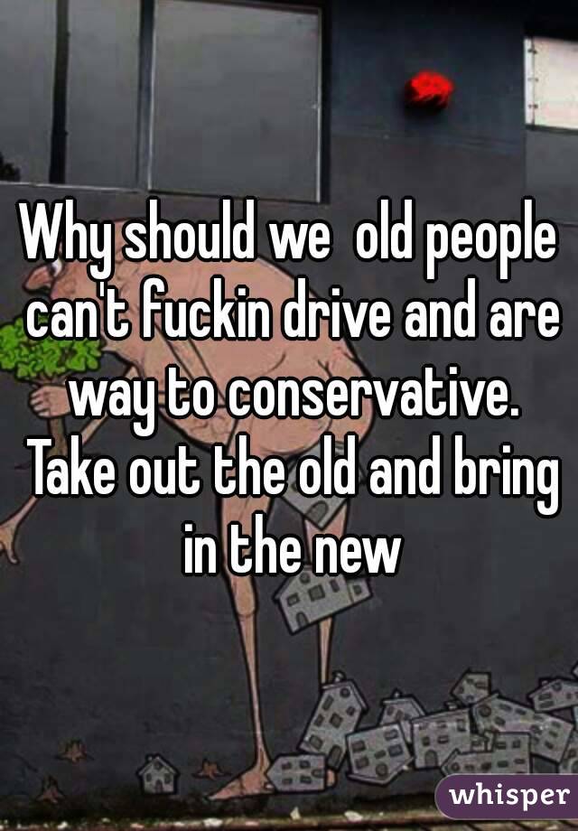 Why should we  old people can't fuckin drive and are way to conservative. Take out the old and bring in the new