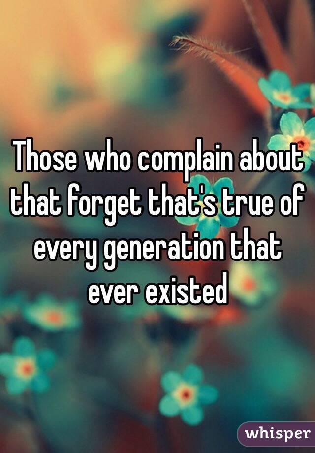 Those who complain about that forget that's true of every generation that ever existed