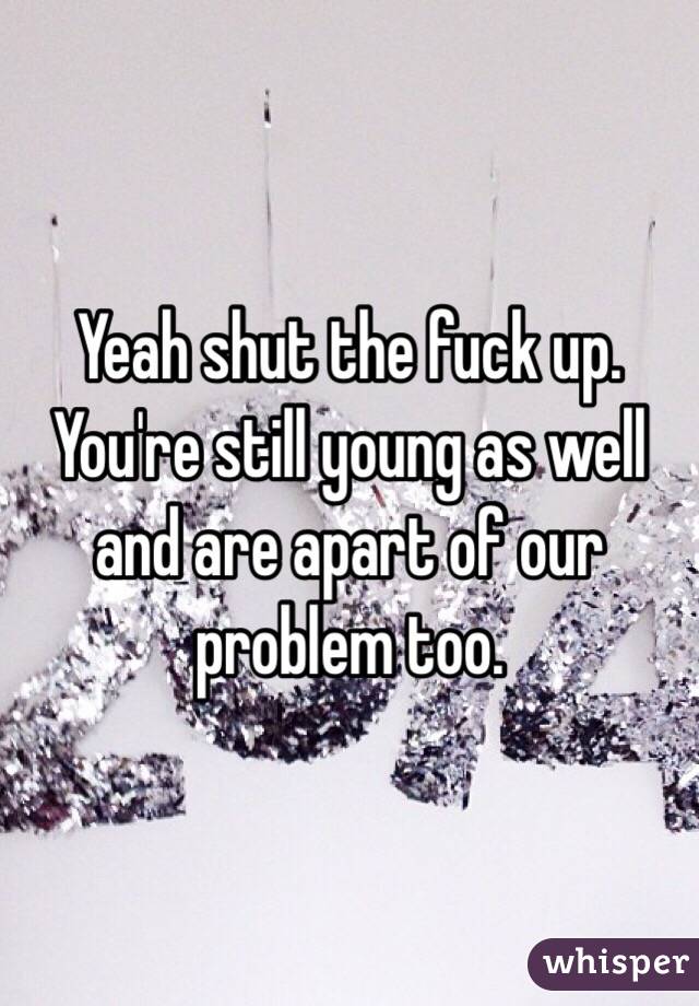 Yeah shut the fuck up. You're still young as well and are apart of our problem too.