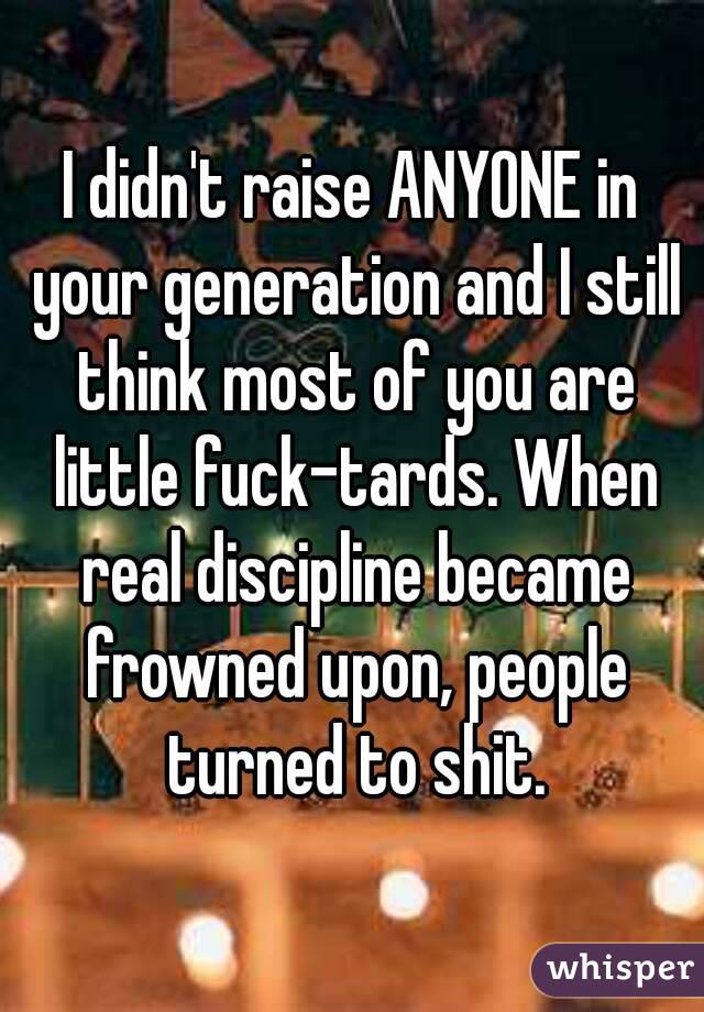 I didn't raise ANYONE in your generation and I still think most of you are little fuck-tards. When real discipline became frowned upon, people turned to shit.