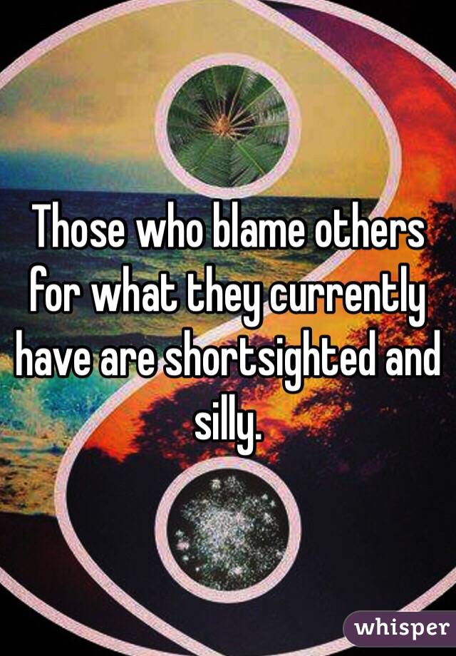 Those who blame others for what they currently have are shortsighted and silly. 