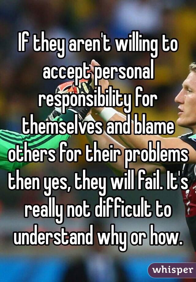 If they aren't willing to accept personal responsibility for themselves and blame others for their problems then yes, they will fail. It's really not difficult to understand why or how.