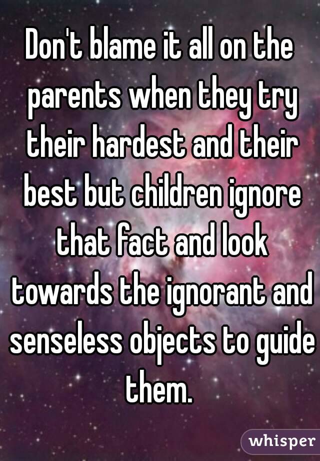 Don't blame it all on the parents when they try their hardest and their best but children ignore that fact and look towards the ignorant and senseless objects to guide them. 