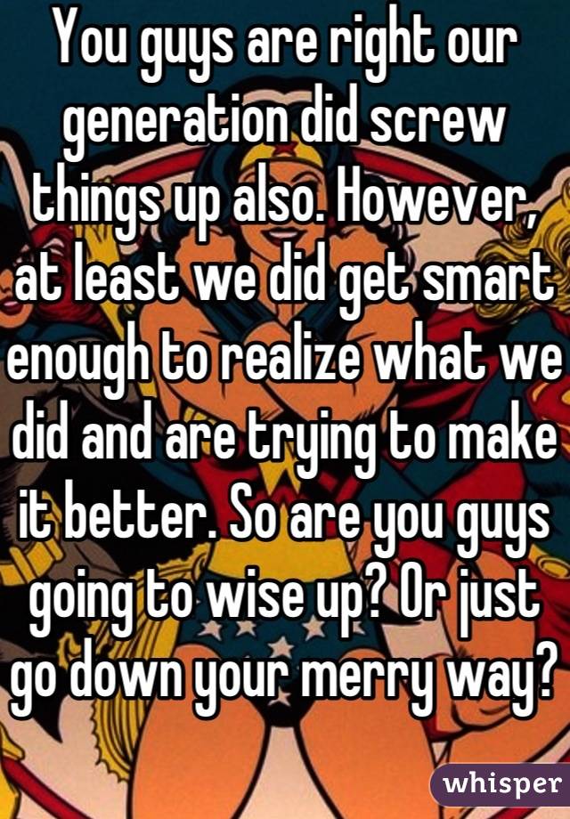 You guys are right our generation did screw things up also. However, at least we did get smart enough to realize what we did and are trying to make it better. So are you guys going to wise up? Or just go down your merry way?