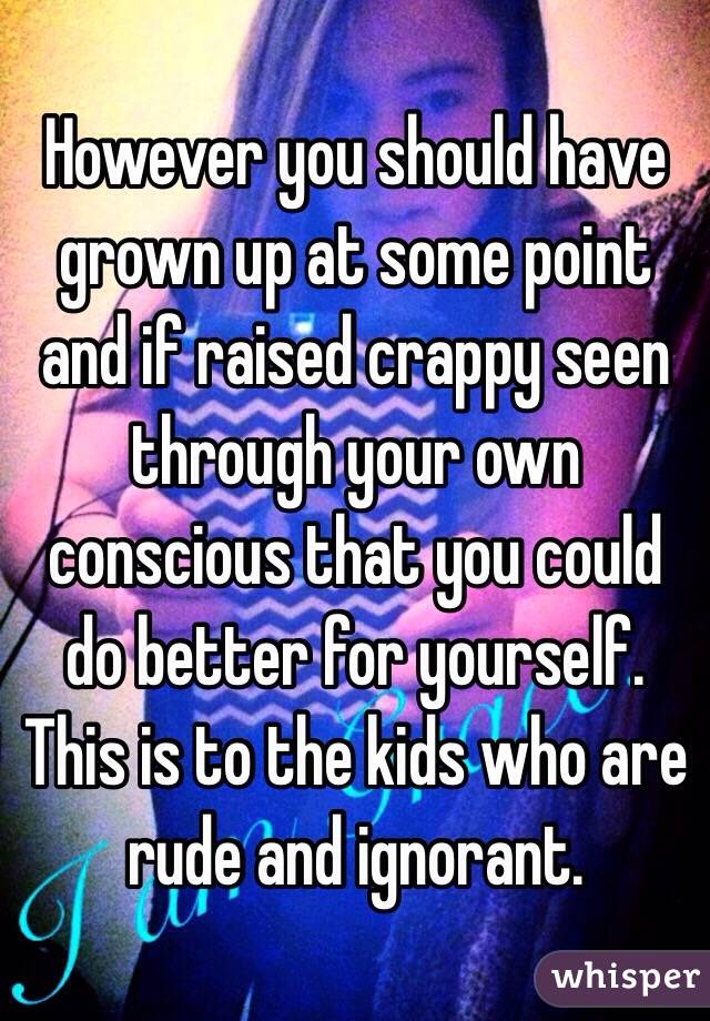 However you should have grown up at some point and if raised crappy seen through your own conscious that you could do better for yourself. 
This is to the kids who are rude and ignorant. 