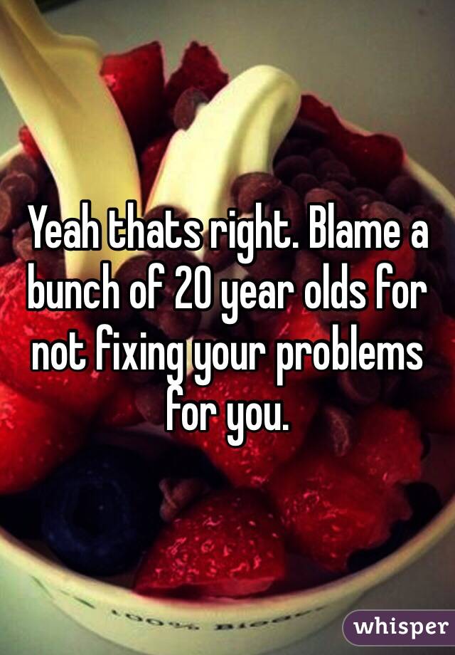 Yeah thats right. Blame a bunch of 20 year olds for not fixing your problems for you.