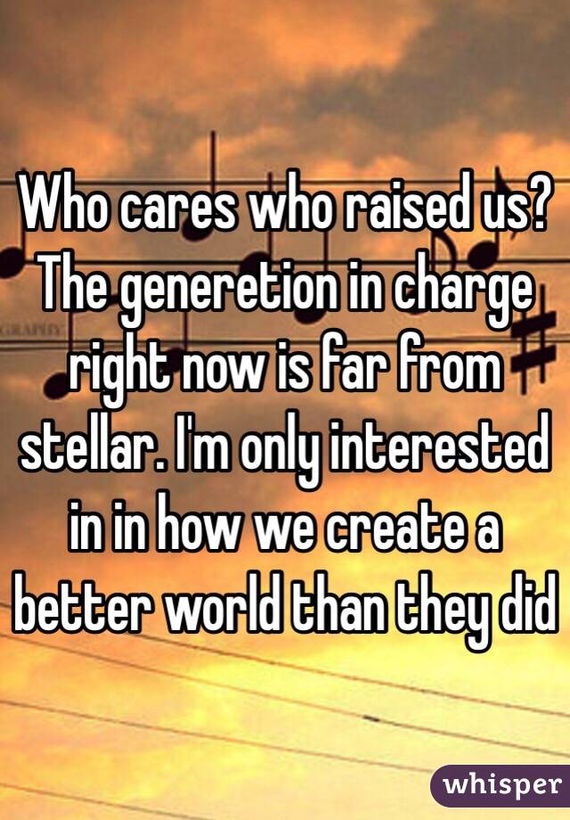 Who cares who raised us? The generetion in charge right now is far from stellar. I'm only interested in in how we create a better world than they did 